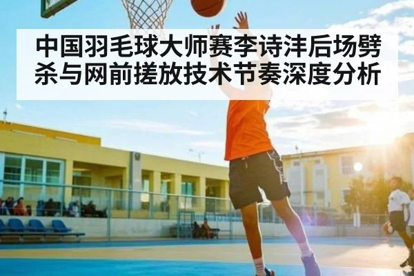中国羽毛球大师赛李诗沣后场劈杀与网前搓放技术节奏深度分析