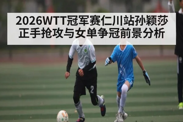 2026WTT冠军赛仁川站孙颖莎正手抢攻与女单争冠前景分析